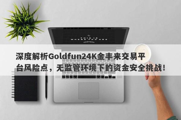 深度解析Goldfun24K金丰来交易平台风险点，无监管环境下的资金安全挑战！