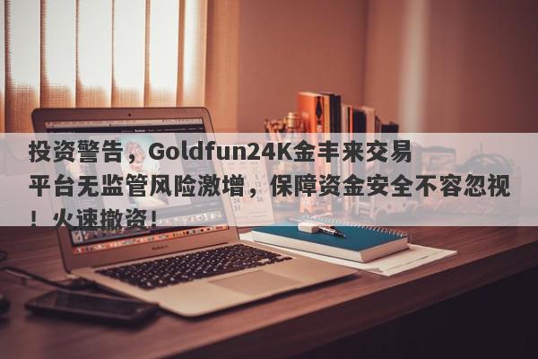 投资警告，Goldfun24K金丰来交易平台无监管风险激增，保障资金安全不容忽视！火速撤资！