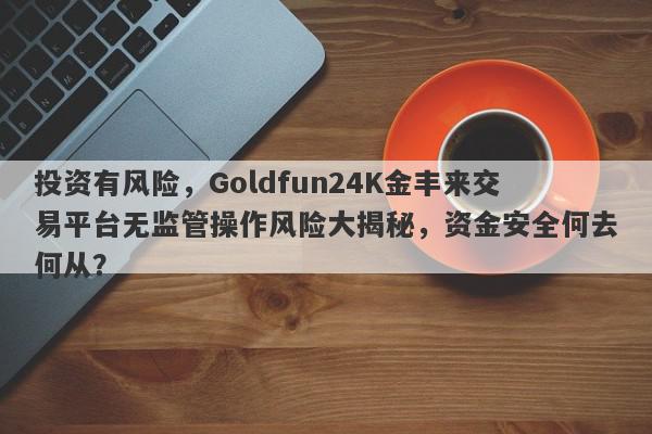 投资有风险，Goldfun24K金丰来交易平台无监管操作风险大揭秘，资金安全何去何从？