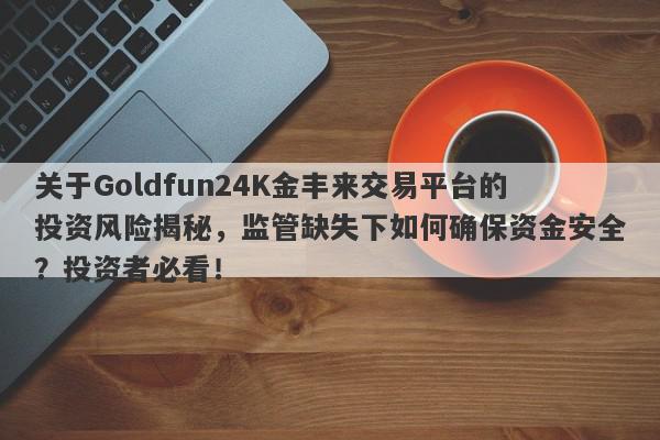 关于Goldfun24K金丰来交易平台的投资风险揭秘，监管缺失下如何确保资金安全？投资者必看！