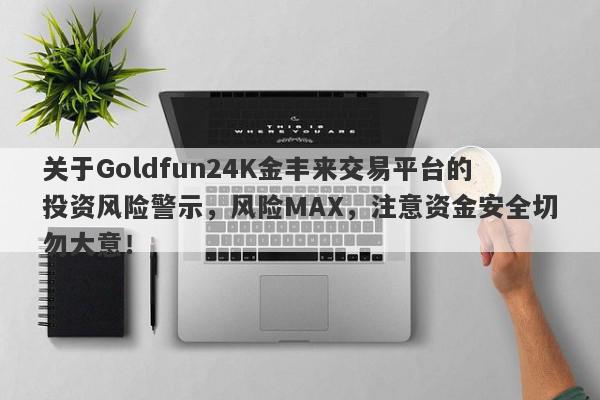 关于Goldfun24K金丰来交易平台的投资风险警示，风险MAX，注意资金安全切勿大意！