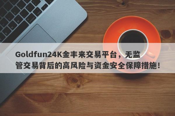 Goldfun24K金丰来交易平台，无监管交易背后的高风险与资金安全保障措施！