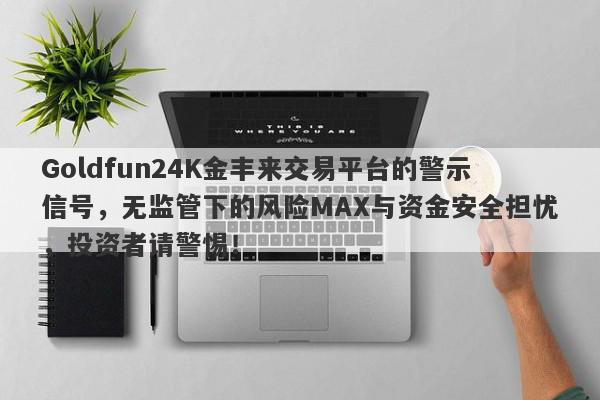 Goldfun24K金丰来交易平台的警示信号，无监管下的风险MAX与资金安全担忧，投资者请警惕！