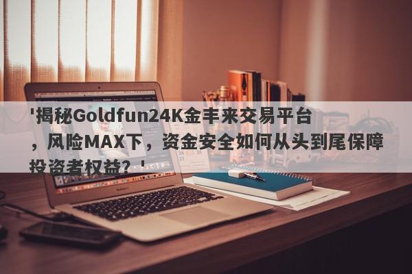 '揭秘Goldfun24K金丰来交易平台，风险MAX下，资金安全如何从头到尾保障投资者权益？'