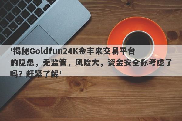 '揭秘Goldfun24K金丰来交易平台的隐患，无监管，风险大，资金安全你考虑了吗？赶紧了解'