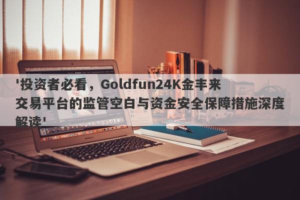 '投资者必看，Goldfun24K金丰来交易平台的监管空白与资金安全保障措施深度解读'