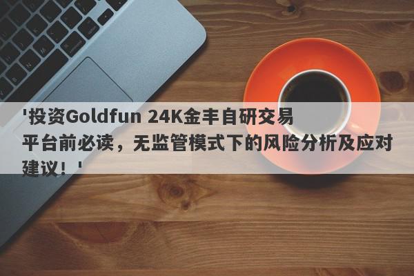 '投资Goldfun 24K金丰自研交易平台前必读，无监管模式下的风险分析及应对建议！'