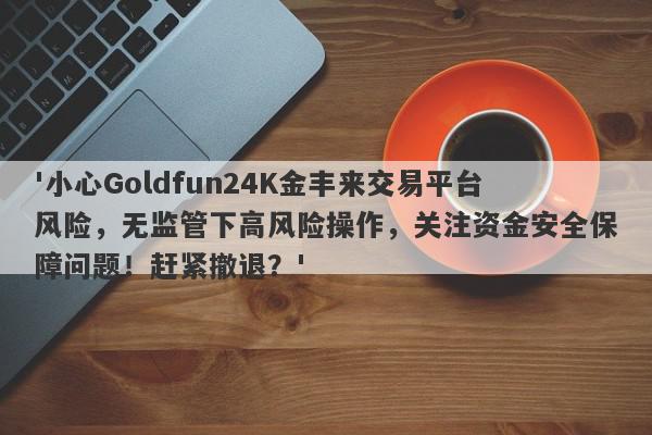 '小心Goldfun24K金丰来交易平台风险，无监管下高风险操作，关注资金安全保障问题！赶紧撤退？'