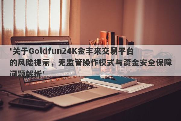 '关于Goldfun24K金丰来交易平台的风险提示，无监管操作模式与资金安全保障问题解析'