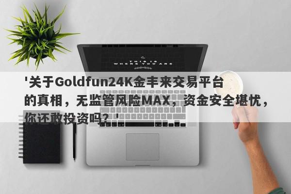 '关于Goldfun24K金丰来交易平台的真相，无监管风险MAX，资金安全堪忧，你还敢投资吗？'