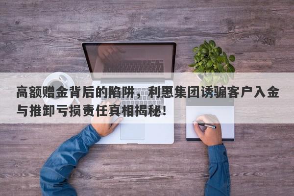 高额赠金背后的陷阱，利惠集团诱骗客户入金与推卸亏损责任真相揭秘！