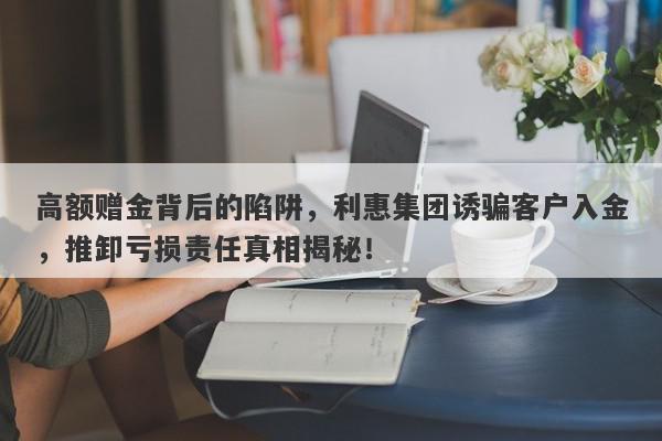 高额赠金背后的陷阱，利惠集团诱骗客户入金，推卸亏损责任真相揭秘！