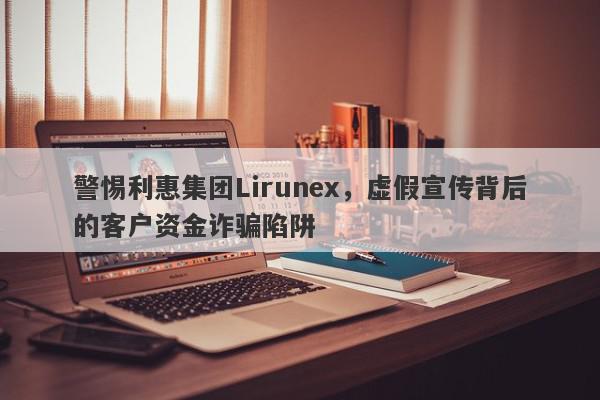 警惕利惠集团Lirunex，虚假宣传背后的客户资金诈骗陷阱