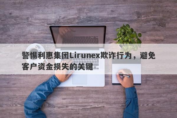 警惕利惠集团Lirunex欺诈行为，避免客户资金损失的关键