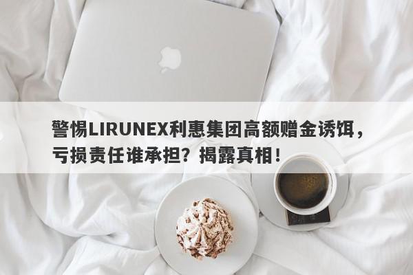 警惕LIRUNEX利惠集团高额赠金诱饵，亏损责任谁承担？揭露真相！