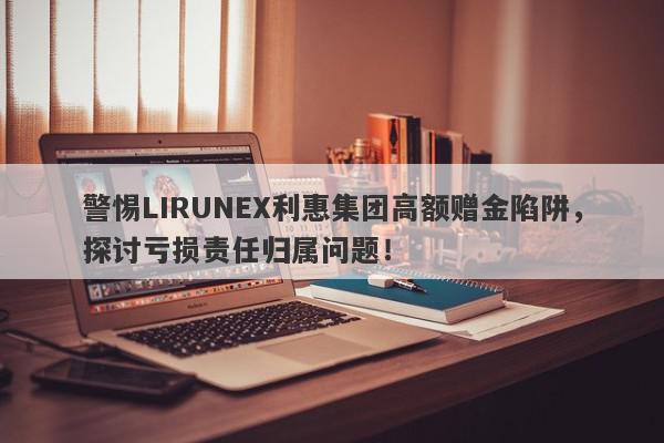 警惕LIRUNEX利惠集团高额赠金陷阱，探讨亏损责任归属问题！