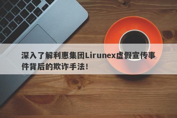 深入了解利惠集团Lirunex虚假宣传事件背后的欺诈手法！