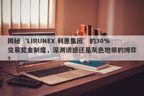 揭秘‘LIRUNEX 利惠集团’的30%交易奖金制度，深渊诱惑还是灰色地带的博弈？