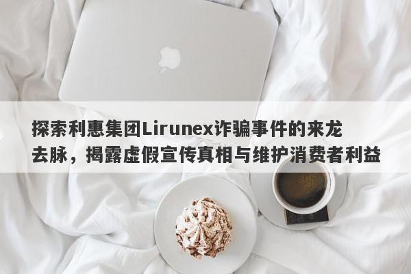 探索利惠集团Lirunex诈骗事件的来龙去脉，揭露虚假宣传真相与维护消费者利益