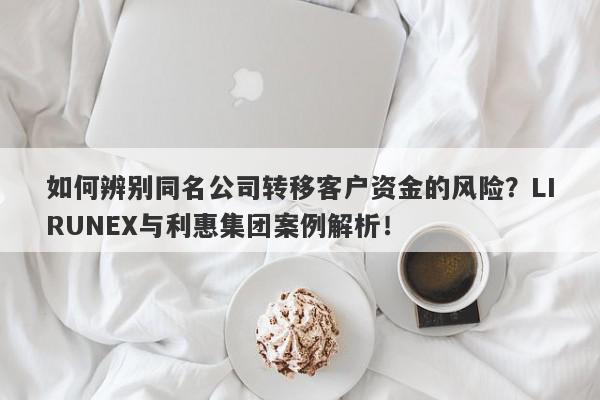 如何辨别同名公司转移客户资金的风险？LIRUNEX与利惠集团案例解析！