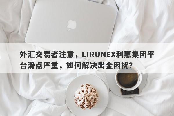 外汇交易者注意，LIRUNEX利惠集团平台滑点严重，如何解决出金困扰？