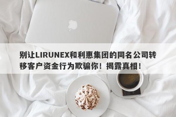 别让LIRUNEX和利惠集团的同名公司转移客户资金行为欺骗你！揭露真相！