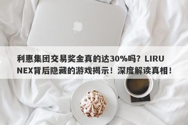 利惠集团交易奖金真的达30%吗？LIRUNEX背后隐藏的游戏揭示！深度解读真相！