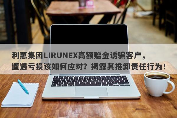 利惠集团LIRUNEX高额赠金诱骗客户，遭遇亏损该如何应对？揭露其推卸责任行为！