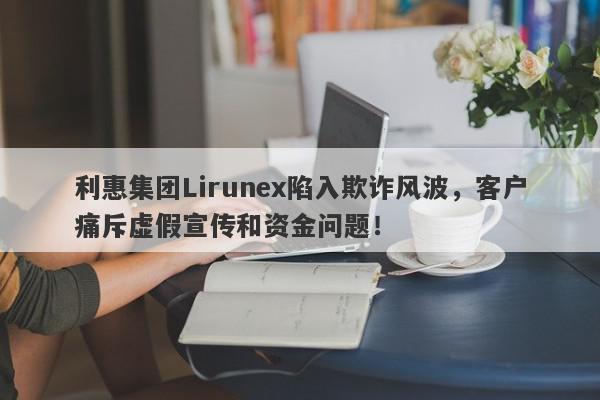 利惠集团Lirunex陷入欺诈风波，客户痛斥虚假宣传和资金问题！