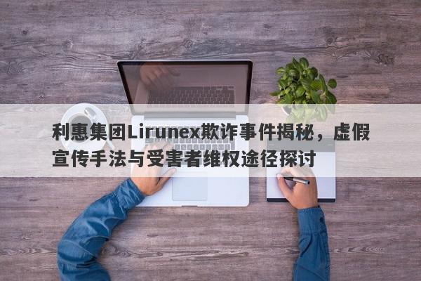 利惠集团Lirunex欺诈事件揭秘，虚假宣传手法与受害者维权途径探讨