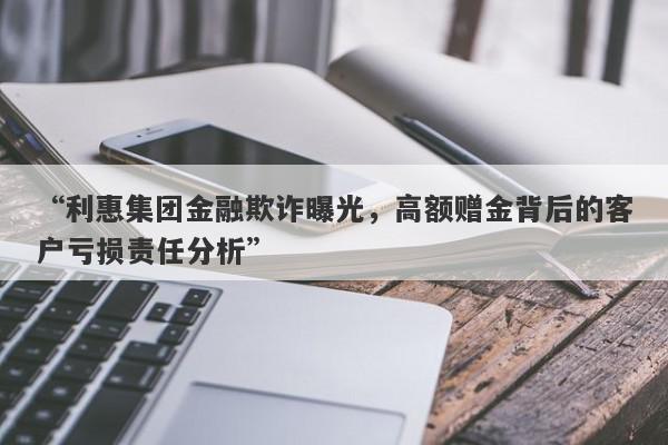 “利惠集团金融欺诈曝光，高额赠金背后的客户亏损责任分析”