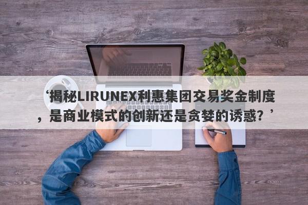 ‘揭秘LIRUNEX利惠集团交易奖金制度，是商业模式的创新还是贪婪的诱惑？’