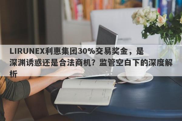 LIRUNEX利惠集团30%交易奖金，是深渊诱惑还是合法商机？监管空白下的深度解析