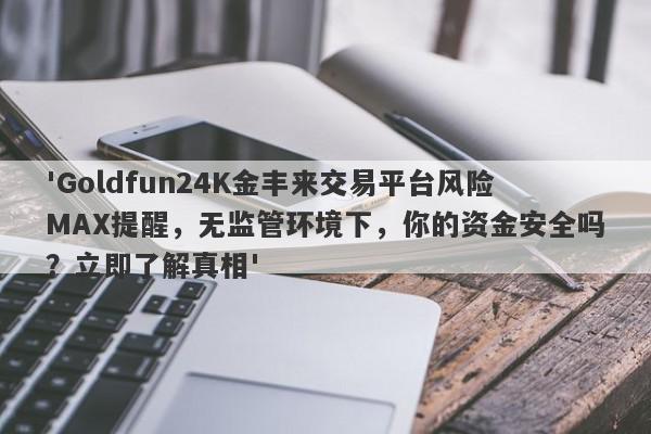 'Goldfun24K金丰来交易平台风险MAX提醒，无监管环境下，你的资金安全吗？立即了解真相'