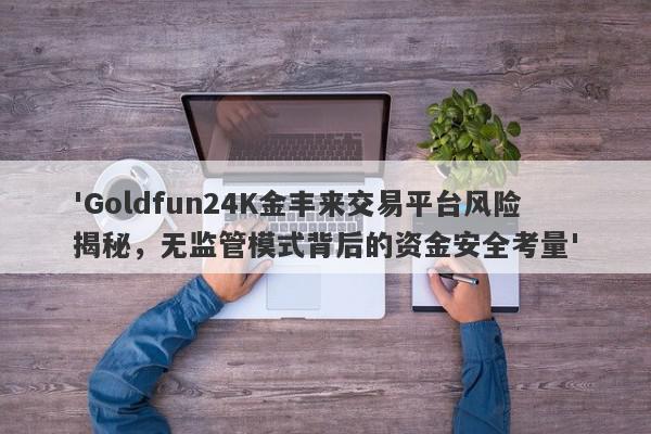 'Goldfun24K金丰来交易平台风险揭秘，无监管模式背后的资金安全考量'