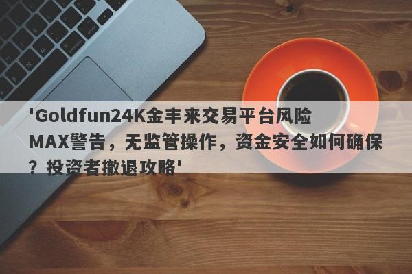 'Goldfun24K金丰来交易平台风险MAX警告，无监管操作，资金安全如何确保？投资者撤退攻略'