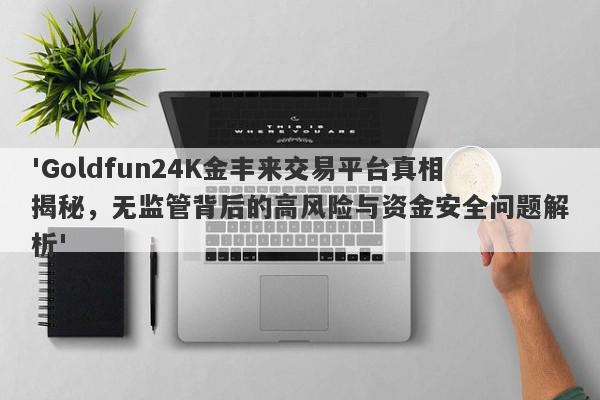 'Goldfun24K金丰来交易平台真相揭秘，无监管背后的高风险与资金安全问题解析'