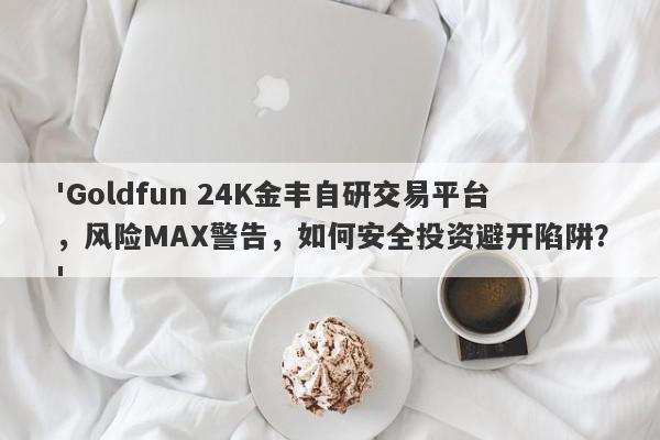 'Goldfun 24K金丰自研交易平台，风险MAX警告，如何安全投资避开陷阱？'