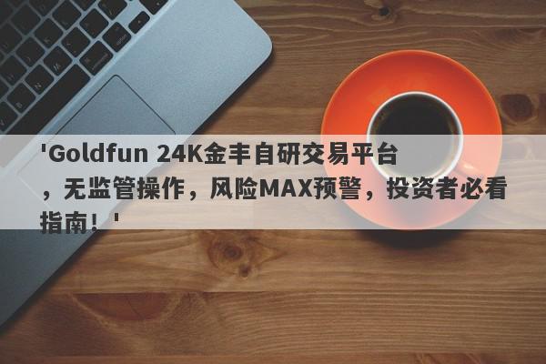 'Goldfun 24K金丰自研交易平台，无监管操作，风险MAX预警，投资者必看指南！'