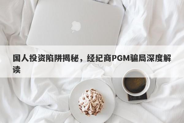 国人投资陷阱揭秘，经纪商PGM骗局深度解读