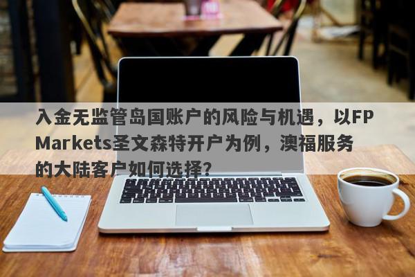 入金无监管岛国账户的风险与机遇，以FP Markets圣文森特开户为例，澳福服务的大陆客户如何选择？