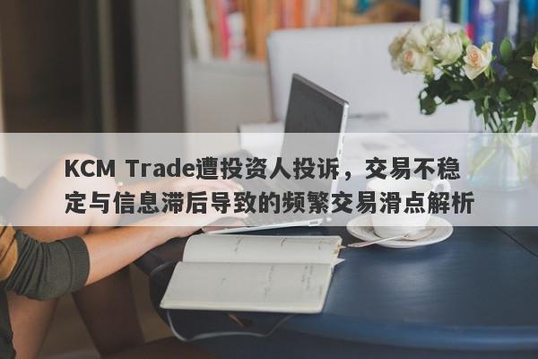 KCM Trade遭投资人投诉，交易不稳定与信息滞后导致的频繁交易滑点解析