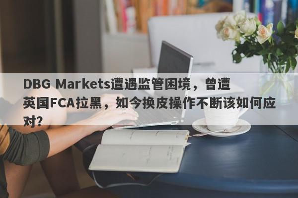 DBG Markets遭遇监管困境，曾遭英国FCA拉黑，如今换皮操作不断该如何应对？