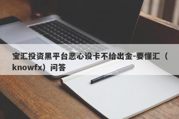 宝汇投资黑平台恶心设卡不给出金-要懂汇（knowfx）问答