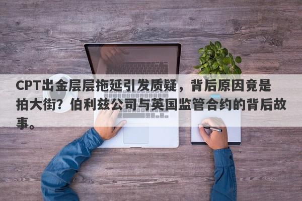 CPT出金层层拖延引发质疑，背后原因竟是拍大街？伯利兹公司与英国监管合约的背后故事。