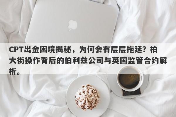 CPT出金困境揭秘，为何会有层层拖延？拍大街操作背后的伯利兹公司与英国监管合约解析。