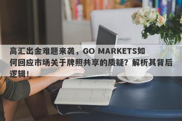 高汇出金难题来袭，GO MARKETS如何回应市场关于牌照共享的质疑？解析其背后逻辑！