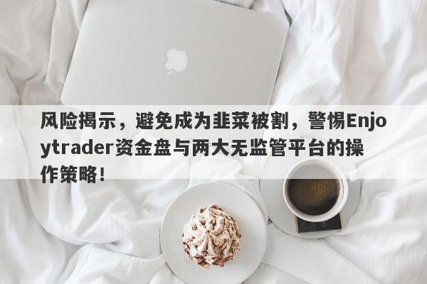 风险揭示，避免成为韭菜被割，警惕Enjoytrader资金盘与两大无监管平台的操作策略！