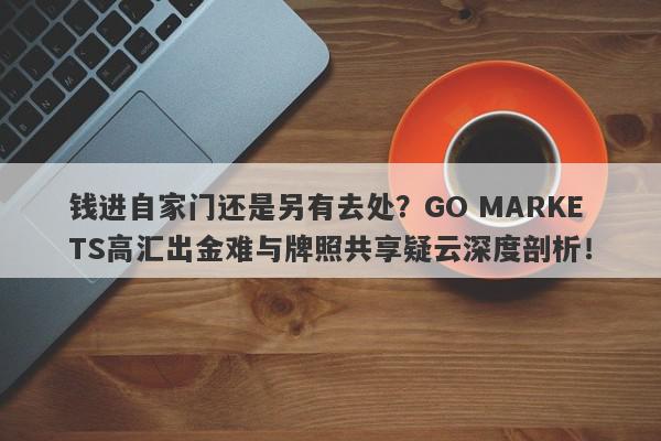 钱进自家门还是另有去处？GO MARKETS高汇出金难与牌照共享疑云深度剖析！