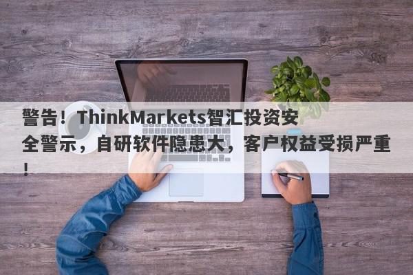 警告！ThinkMarkets智汇投资安全警示，自研软件隐患大，客户权益受损严重！